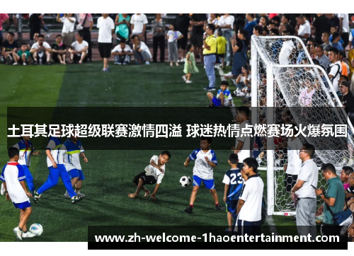 土耳其足球超级联赛激情四溢 球迷热情点燃赛场火爆氛围