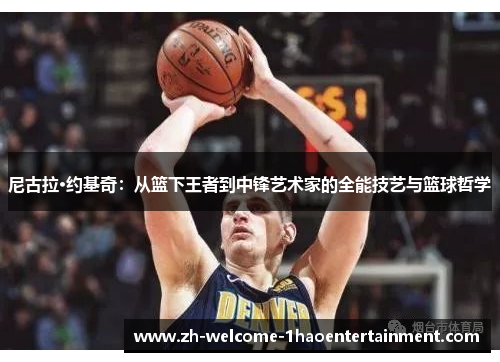 尼古拉·约基奇：从篮下王者到中锋艺术家的全能技艺与篮球哲学