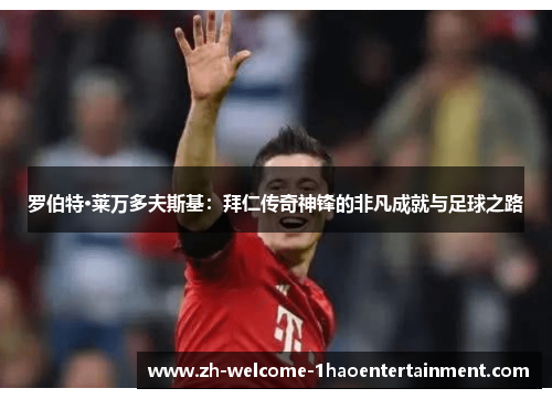 罗伯特·莱万多夫斯基：拜仁传奇神锋的非凡成就与足球之路