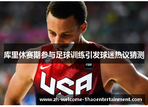 库里休赛期参与足球训练引发球迷热议猜测